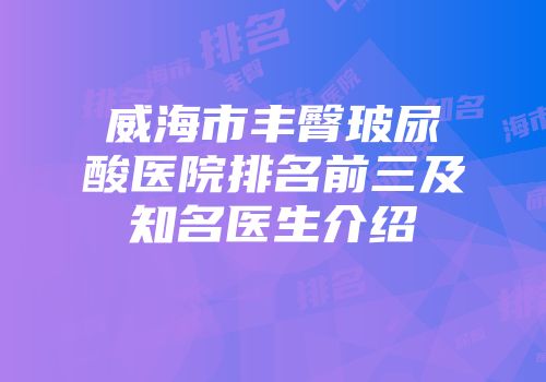 威海市丰臀玻尿酸医院排名前三及知名医生介绍