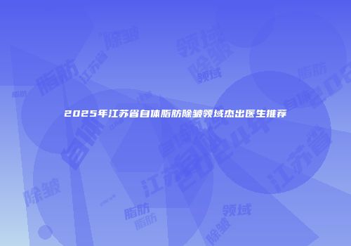 2025年江苏省自体脂肪除皱领域杰出医生推荐