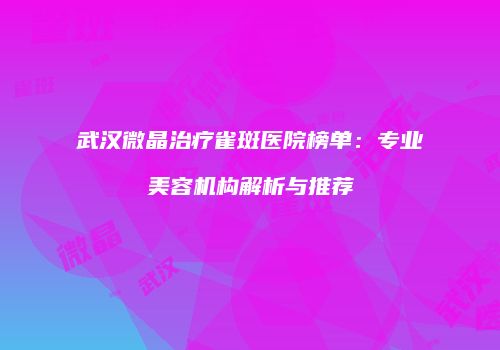 武汉微晶治疗雀斑医院榜单：专业美容机构解析与推荐