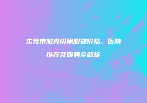 东莞市激光切除眼袋价格、医院推荐及服务全解析