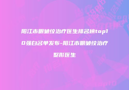 阳江市眼皱纹治疗医生排名榜top10强白名单发布-阳江市眼皱纹治疗整形医生