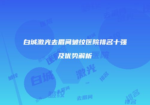 白城激光去眉间皱纹医院排名十强及优势解析