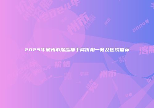 2025年潮州市溶脂瘦手臂价格一览及医院推荐