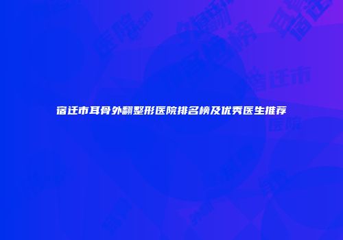 宿迁市耳骨外翻整形医院排名榜及优秀医生推荐