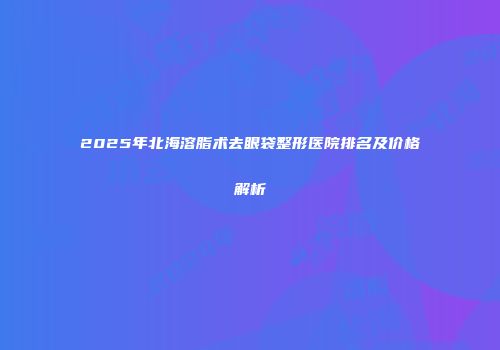 2025年北海溶脂术去眼袋整形医院排名及价格解析