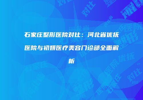 石家庄整形医院对比：河北省优抚医院与初妍医疗美容门诊部全面解析