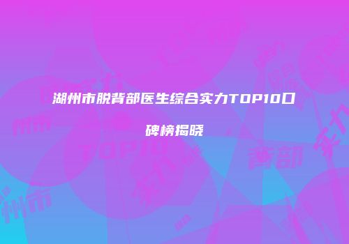 湖州市脱背部医生综合实力TOP10口碑榜揭晓