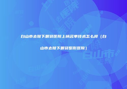 白山市去除下眼袋医院上榜名单技术怎么样（白山市去除下眼袋整形医院）