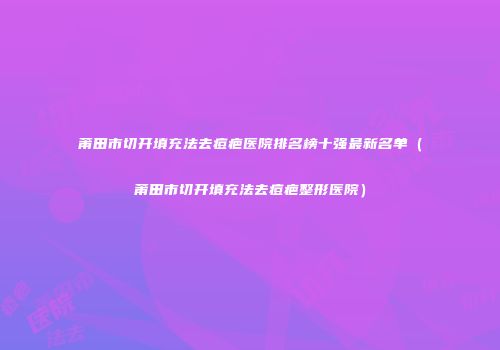 莆田市切开填充法去痘疤医院排名榜十强最新名单（莆田市切开填充法去痘疤整形医院）