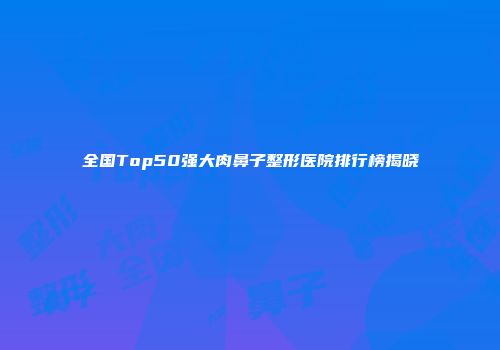 全国Top50强大肉鼻子整形医院排行榜揭晓