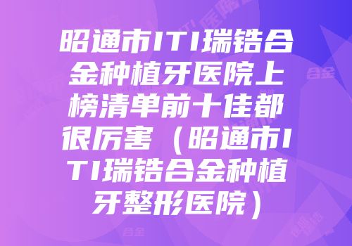 昭通市ITI瑞锆合金种植牙医院上榜清单前十佳都很厉害（昭通市ITI瑞锆合金种植牙整形医院）