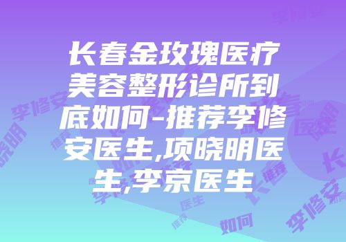 长春金玫瑰医疗美容整形诊所到底如何-推荐李修安医生,项晓明医生,李京医生