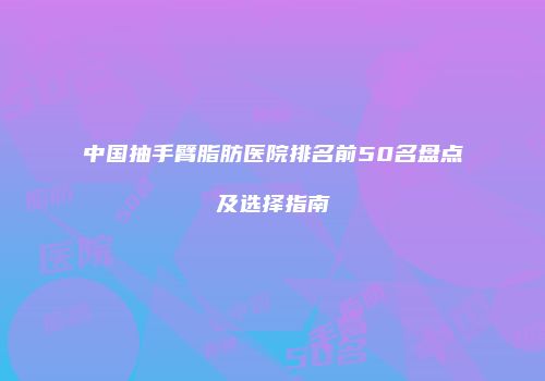 中国抽手臂脂肪医院排名前50名盘点及选择指南