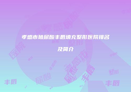 孝感市玻尿酸丰唇填充整形医院排名及简介