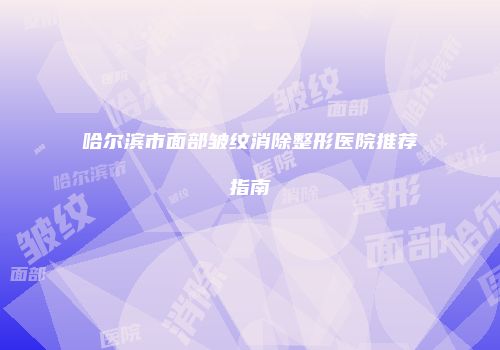哈尔滨市面部皱纹消除整形医院推荐指南