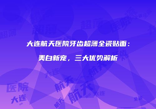 大连航天医院牙齿超薄全瓷贴面：美白新宠，三大优势解析