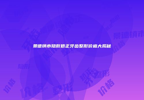 景德镇市隐形矫正牙齿整形价格大揭秘