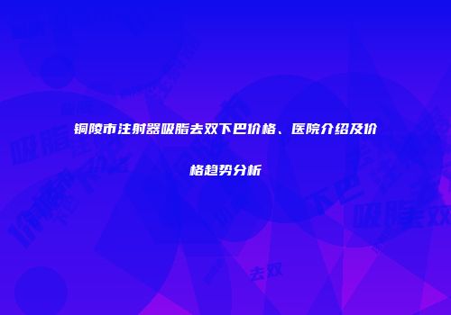 铜陵市注射器吸脂去双下巴价格、医院介绍及价格趋势分析