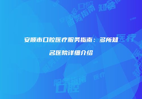 安顺市口腔医疗服务指南：多所知名医院详细介绍