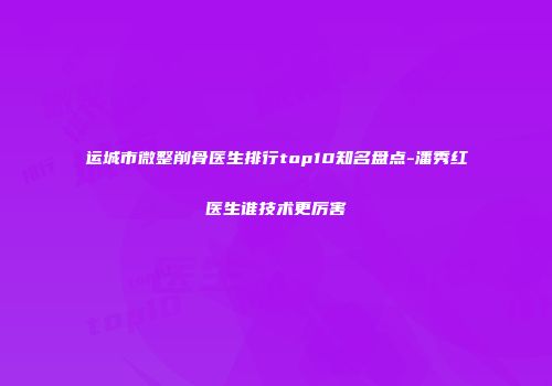 运城市微整削骨医生排行top10知名盘点-潘秀红医生谁技术更厉害