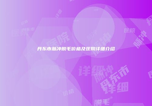 丹东市脉冲脱毛价格及医院详细介绍