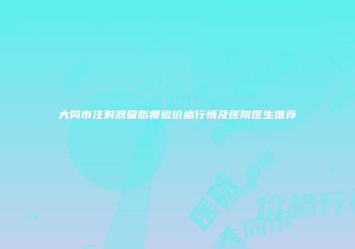 大同市注射器吸脂瘦脸价格行情及医院医生推荐