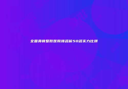 全国鼻骨整形医院排名前50名实力比拼