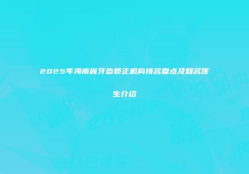 2025年海南省牙齿矫正机构排名盘点及知名医生介绍