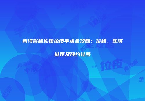 青海省脸松弛拉皮手术全攻略：价格、医院推荐及预约挂号