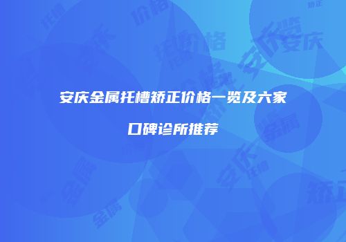 安庆金属托槽矫正价格一览及六家口碑诊所推荐