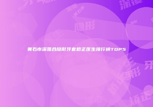 黄石市深覆合隐形牙套矫正医生排行榜TOP5
