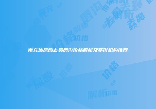 南充玻尿酸去鼻唇沟价格解析及整形机构推荐