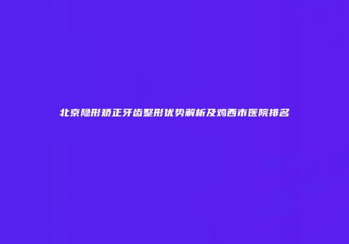 北京隐形矫正牙齿整形优势解析及鸡西市医院排名