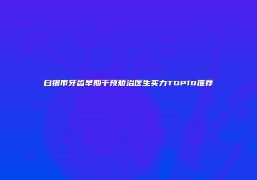 白银市牙齿早期干预矫治医生实力TOP10推荐