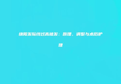 绵阳发际线过高植发：原理、调整与术后护理