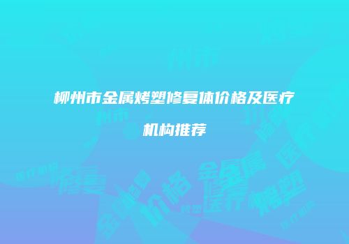 柳州市金属烤塑修复体价格及医疗机构推荐