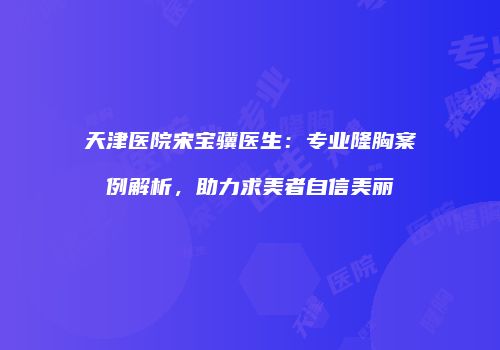 天津医院宋宝骥医生：专业隆胸案例解析，助力求美者自信美丽