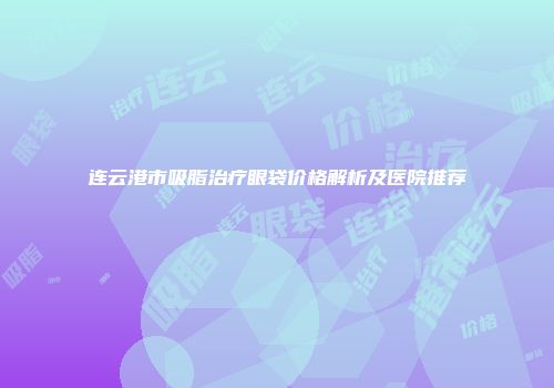 连云港市吸脂治疗眼袋价格解析及医院推荐