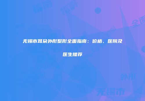 无锡市耳朵外形整形全面指南：价格、医院及医生推荐