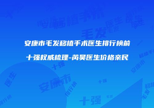 安康市毛发移植手术医生排行榜前十强权威梳理-芮昊医生价格亲民