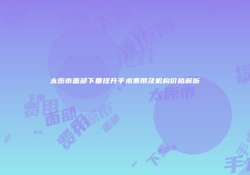 太原市面部下垂提升手术费用及机构价格解析