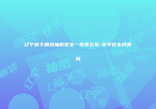 辽宁省下眼袋抽脂医生一览表公布-张平医生厉害吗