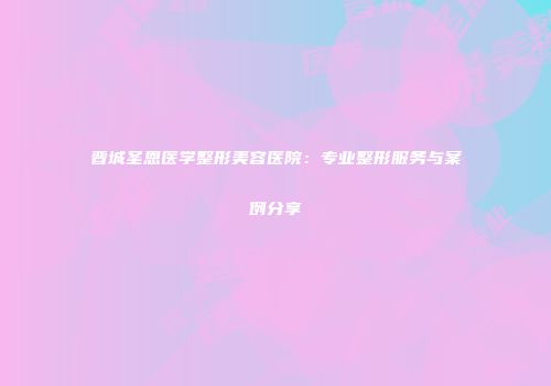 晋城圣恩医学整形美容医院：专业整形服务与案例分享
