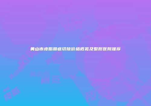 黄山市皮脂腺痣切除价格概览及整形医院推荐