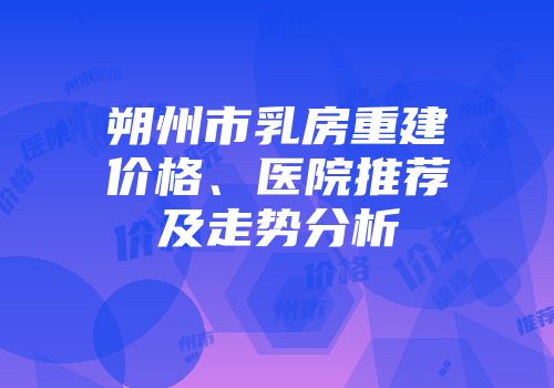 朔州市乳房重建价格、医院推荐及走势分析