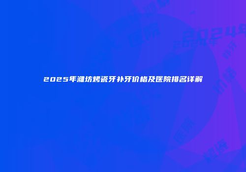 2025年潍坊烤瓷牙补牙价格及医院排名详解