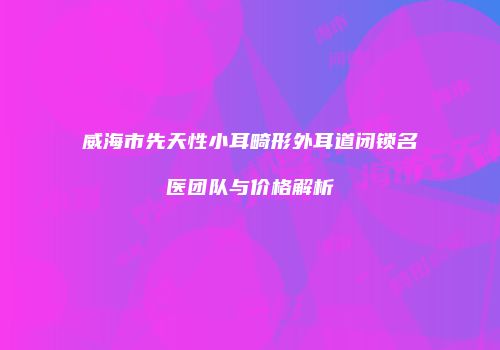 威海市先天性小耳畸形外耳道闭锁名医团队与价格解析