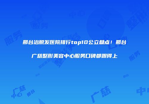 邢台冶脱发医院排行top10公立盘点！邢台广慈整形美容中心服务口碑都跟得上