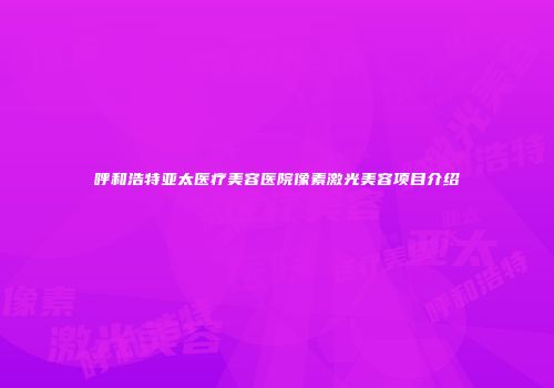 呼和浩特亚太医疗美容医院像素激光美容项目介绍