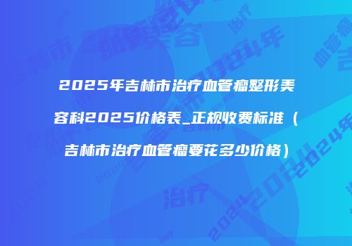 2025年吉林市治疗血管瘤整形美容科2025价格表_正规收费标准（吉林市治疗血管瘤要花多少价格）